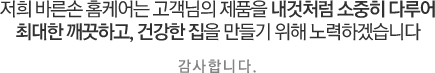 저희 바른손 홈케어는 고객님의 제품을 내것처럼 소중히 다루어 최대한 깨끗하고, 건강한 집을 만들기 위해 노력하겠습니다